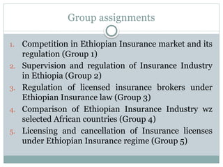 Group assignments
1. Competition in Ethiopian Insurance market and its
regulation (Group 1)
2. Supervision and regulation of Insurance Industry
in Ethiopia (Group 2)
3. Regulation of licensed insurance brokers under
Ethiopian Insurance law (Group 3)
4. Comparison of Ethiopian Insurance Industry wz
selected African countries (Group 4)
5. Licensing and cancellation of Insurance licenses
under Ethiopian Insurance regime (Group 5)
 