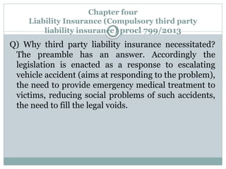 Chapter four
Liability Insurance (Compulsory third party
liability insurance) procl 799/2013
Q) Why third party liability insurance necessitated?
The preamble has an answer. Accordingly the
legislation is enacted as a response to escalating
vehicle accident (aims at responding to the problem),
the need to provide emergency medical treatment to
victims, reducing social problems of such accidents,
the need to fill the legal voids.
 