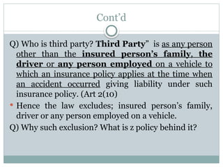 Cont’d
Q) Who is third party? Third Party” is as any person
other than the insured person’s family, the
driver or any person employed on a vehicle to
which an insurance policy applies at the time when
an accident occurred giving liability under such
insurance policy. (Art 2(10)
 Hence the law excludes; insured person’s family,
driver or any person employed on a vehicle.
Q) Why such exclusion? What is z policy behind it?
 
