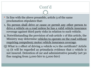 Cont’d
 In line with the above preamble, article 3 of the same
proclamation stipulates that:
1, No person shall drive or cause or permit any other person to
drive a vehicle on a road unless he has a valid vehicle insurance
coverage against third party risks in relation to such vehicle.
2, Notwithstanding the provision of sub article 1 of this article, the
Ministry may determine vehicles to operate on the road without
requiring compulsory motor vehicle insurance coverage.
Q) What is z effect of driving a vehicle w/o the certificate? Article
13 (it will be regarded as primafacia evidence that z vehicle is
not insured. Detention of car and administrative penalty (art 30
fine ranging from 3,000 birr to 5,000 birr)
 