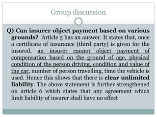 Group discussion
Q) Can insurer object payment based on various
grounds? Article 5 has an answer. It states that, once
a certificate of insurance (third party) is given for the
insured, an insurer cannot object payment of
compensation based on the ground of age, physical
condition of the person driving, condition and value of
the car, number of person travelling, time the vehicle is
used. Hence this shows that there is clear unlimited
liability. The above statement is further strengthened
on article 6 which states that any agreement which
limit liability of insurer shall have no effect
 