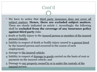 Cont’d
 We have to notice that third party insurance does not cover all
subject matters. Hence, there are excluded subject matters.
These are clearly indicated on article 7. Accordingly; the following
shall be excluded from the coverage of any insurance policy
against third party risks
1. death or bodily injury to the insured person or member of the insured
person’s family;
2. liability in respect of death or bodily injury caused to a person hired
by the insured person and occurred in the course of such
employment;
3. damage to the insured vehicle;
4. liability in respect of damage to goods carried on the basis of rent or
payment on the insured vehicle; and
5. Damage to any property owned by or is under the custody of the
insured person.
 