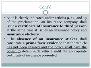 Cont’d
 As it is clearly indicated under articles 9, 12, and 13
of the proclamation, an insurance company shall
issue a certificate of insurance to third person
at the same time it issues an insurance policy and
insurance stickers.
 The absence of an insurance sticker shall
constitute a prima facie evidence that the vehicle
has not been insured and the police shall have the
power to detain such vehicle until the appropriate
certificate of insurance presented
 