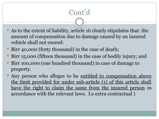 Cont’d
 As to the extent of liability, article 16 clearly stipulates that: the
amount of compensation due to damage caused by an insured
vehicle shall not exceed:
 Birr 40,000 (forty thousand) in the case of death;
 Birr 15,000 (fifteen thousand) in the case of bodily injury; and
 Birr 100,000 (one hundred thousand) in case of damage to
property.
 Any person who alleges to be entitled to compensation above
the limit provided for under sub-article (1) of this article shall
have the right to claim the same from the insured person in
accordance with the relevant laws. I.e extra contractual )
 