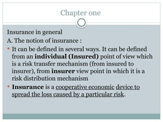 Chapter one
Insurance in general
A. The notion of insurance :
 It can be defined in several ways. It can be defined
from an individual (Insured) point of view which
is a risk transfer mechanism (from insured to
insurer), from insurer view point in which it is a
risk distribution mechanism
 Insurance is a cooperative economic device to
spread the loss caused by a particular risk.
 
