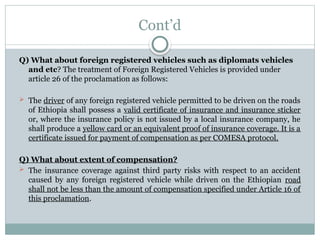 Cont’d
Q) What about foreign registered vehicles such as diplomats vehicles
and etc? The treatment of Foreign Registered Vehicles is provided under
article 26 of the proclamation as follows:
 The driver of any foreign registered vehicle permitted to be driven on the roads
of Ethiopia shall possess a valid certificate of insurance and insurance sticker
or, where the insurance policy is not issued by a local insurance company, he
shall produce a yellow card or an equivalent proof of insurance coverage. It is a
certificate issued for payment of compensation as per COMESA protocol.
Q) What about extent of compensation?
 The insurance coverage against third party risks with respect to an accident
caused by any foreign registered vehicle while driven on the Ethiopian road
shall not be less than the amount of compensation specified under Article 16 of
this proclamation.
 