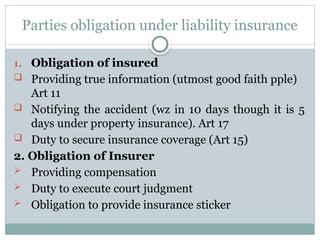 Parties obligation under liability insurance
1. Obligation of insured
 Providing true information (utmost good faith pple)
Art 11
 Notifying the accident (wz in 10 days though it is 5
days under property insurance). Art 17
 Duty to secure insurance coverage (Art 15)
2. Obligation of Insurer
 Providing compensation
 Duty to execute court judgment
 Obligation to provide insurance sticker
 