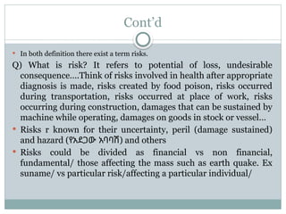 Cont’d
 In both definition there exist a term risks.
Q) What is risk? It refers to potential of loss, undesirable
consequence….Think of risks involved in health after appropriate
diagnosis is made, risks created by food poison, risks occurred
during transportation, risks occurred at place of work, risks
occurring during construction, damages that can be sustained by
machine while operating, damages on goods in stock or vessel…
 Risks r known for their uncertainty, peril (damage sustained)
and hazard (የአደጋው አባባሽ) and others
 Risks could be divided as financial vs non financial,
fundamental/ those affecting the mass such as earth quake. Ex
suname/ vs particular risk/affecting a particular individual/
 