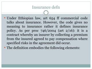 Insurance defn
 Under Ethiopian law, art 654 ff commercial code
talks about insurance. However, the code gives no
meaning to insurance rather it defines insurance
policy. As per proc 746/2004 (art 2/16): it is a
contract whereby an insurer by collecting a premium
from the insured agreed to pay compensation where
specified risks in the agreement did occur.
 The definition embodies the following elements:
 