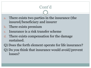 Cont’d
a. There exists two parties in the insurance (the
insured/beneficiary and insurer
b. There exists premium
c. Insurance is a risk transfer scheme
d. There exists compensation for the damage
sustained.
Q) Does the forth element operate for life insurance?
Q) Do you think that insurance would avoid/prevent
losses?
 
