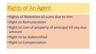 Rights of An Agent
•Rights of Retention all sums due to him
•Right to Remuneration
•Right to Lien of property of principal till any due
amount
•Right to be Indemnified
•Right to Compensation
 