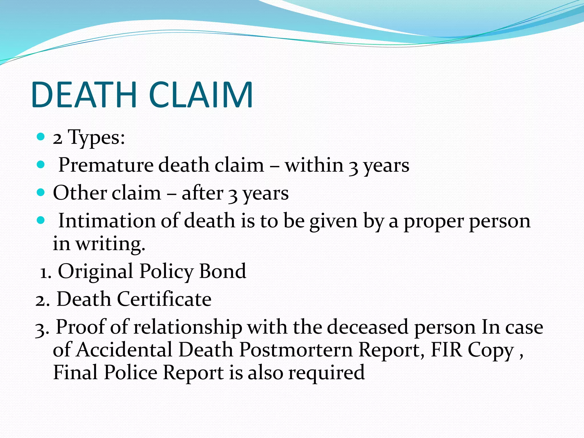 DEATH CLAIM
 2 Types:
 Premature death claim – within 3 years
 Other claim – after 3 years
 Intimation of death is to be given by a proper person
in writing.
1. Original Policy Bond
2. Death Certificate
3. Proof of relationship with the deceased person In case
of Accidental Death Postmortern Report, FIR Copy ,
Final Police Report is also required
 