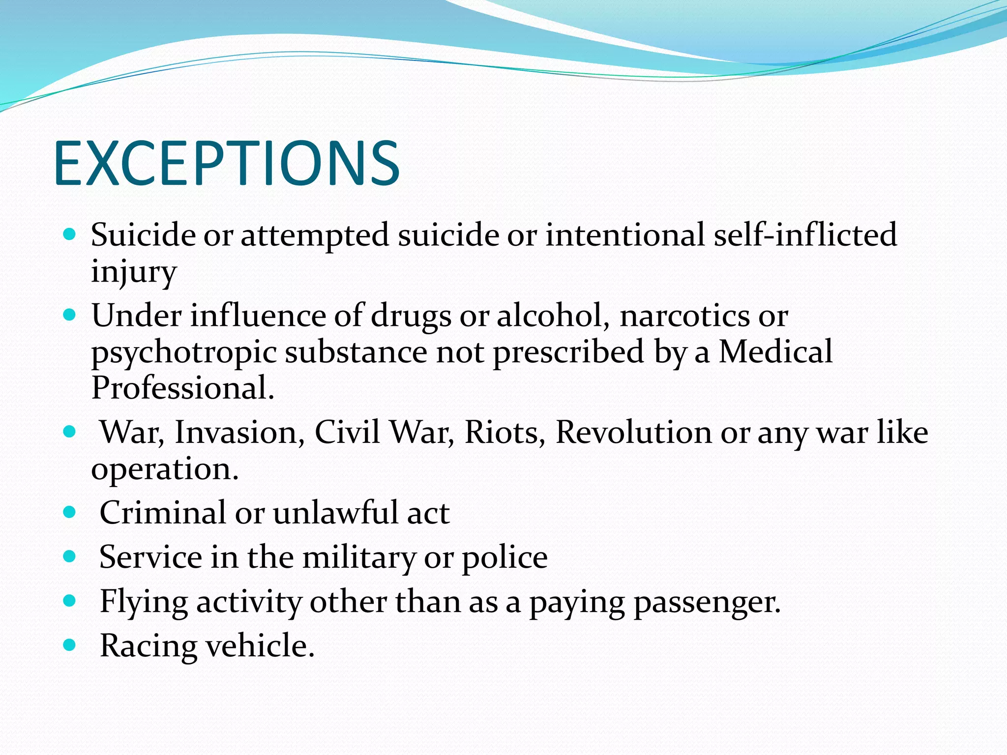 EXCEPTIONS
 Suicide or attempted suicide or intentional self-inflicted
injury
 Under influence of drugs or alcohol, narcotics or
psychotropic substance not prescribed by a Medical
Professional.
 War, Invasion, Civil War, Riots, Revolution or any war like
operation.
 Criminal or unlawful act
 Service in the military or police
 Flying activity other than as a paying passenger.
 Racing vehicle.
 