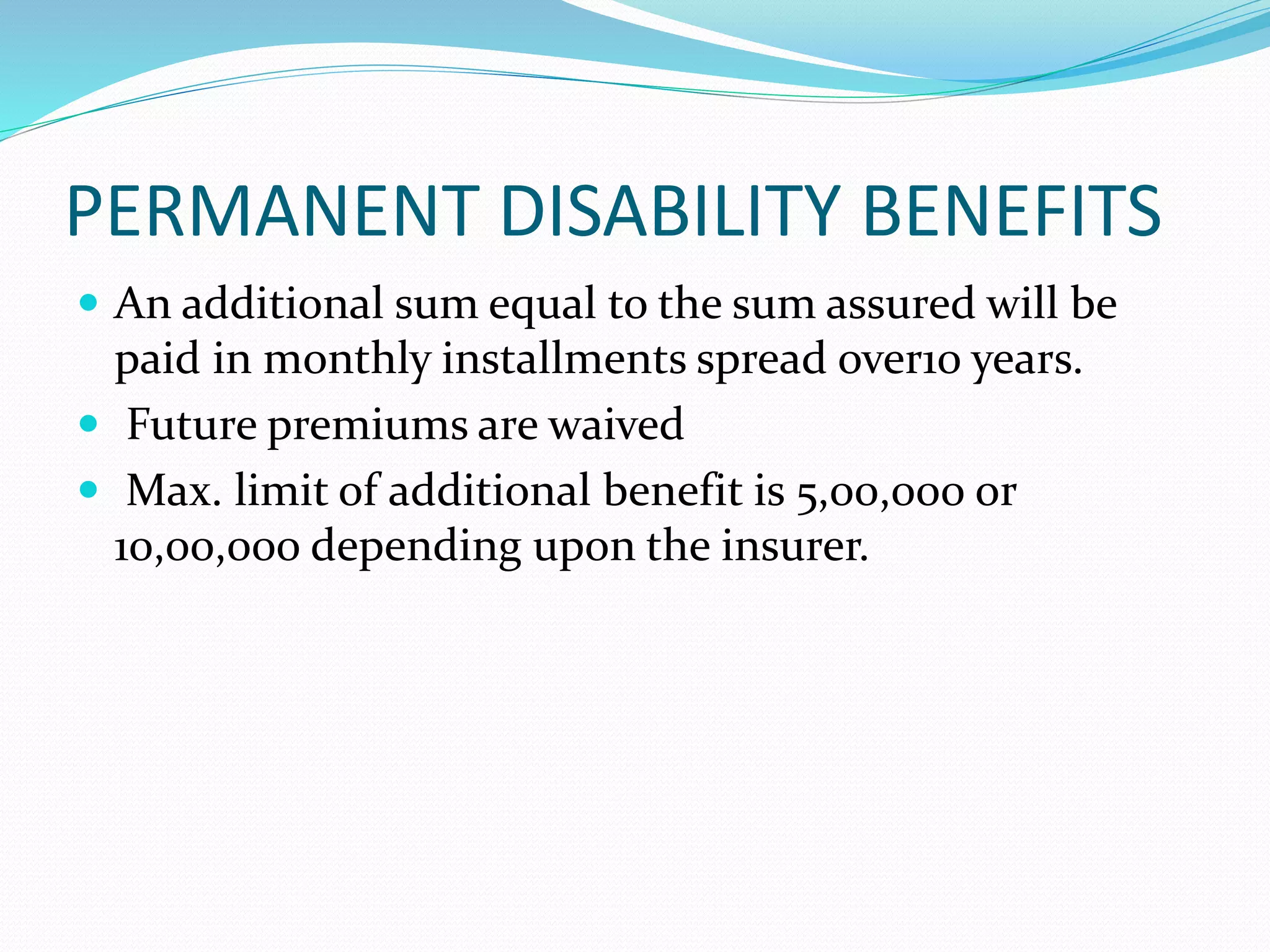 PERMANENT DISABILITY BENEFITS
 An additional sum equal to the sum assured will be
paid in monthly installments spread over10 years.
 Future premiums are waived
 Max. limit of additional benefit is 5,00,000 or
10,00,000 depending upon the insurer.
 