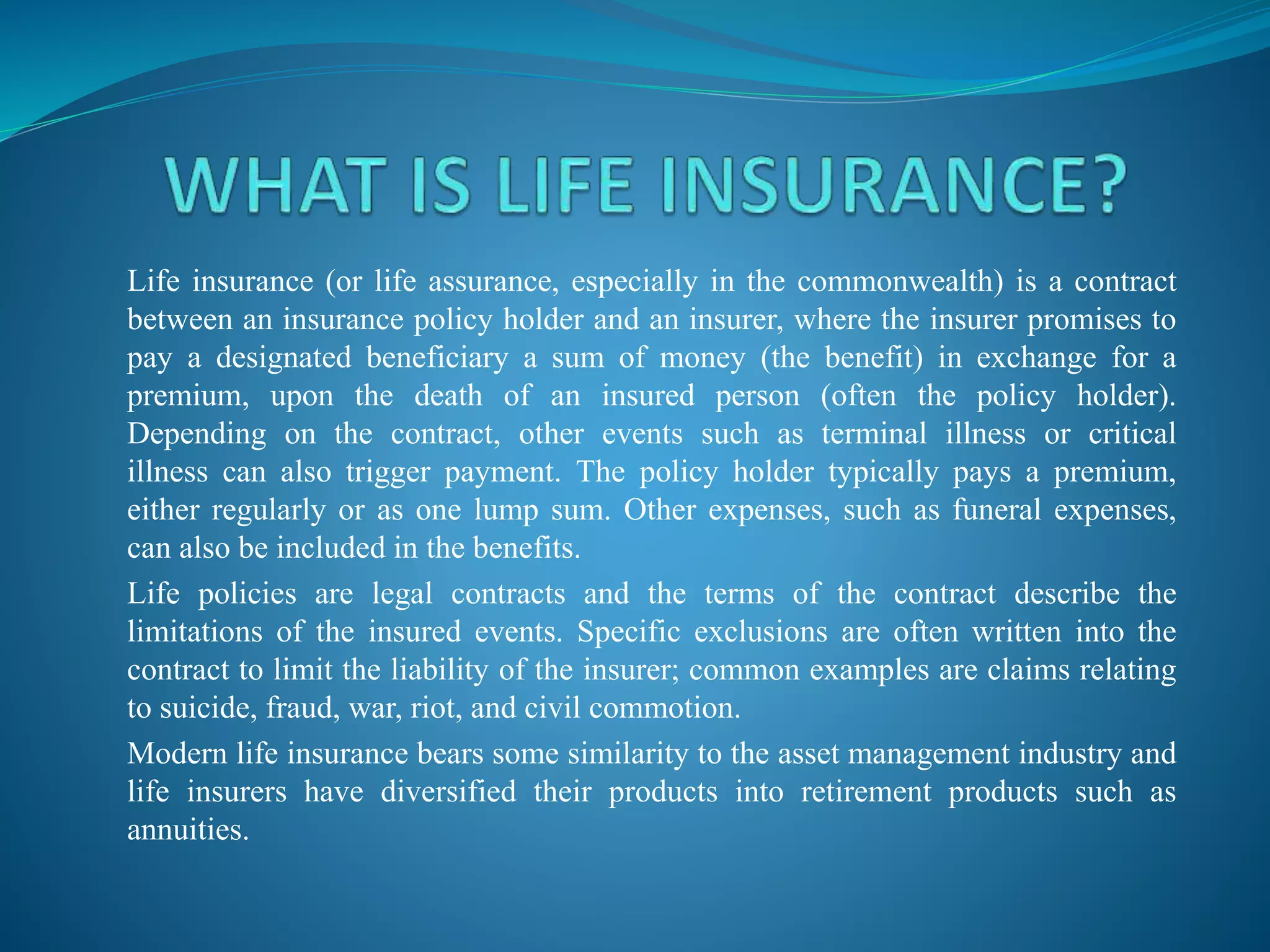 Life insurance (or life assurance, especially in the commonwealth) is a contract
between an insurance policy holder and an insurer, where the insurer promises to
pay a designated beneficiary a sum of money (the benefit) in exchange for a
premium, upon the death of an insured person (often the policy holder).
Depending on the contract, other events such as terminal illness or critical
illness can also trigger payment. The policy holder typically pays a premium,
either regularly or as one lump sum. Other expenses, such as funeral expenses,
can also be included in the benefits.
Life policies are legal contracts and the terms of the contract describe the
limitations of the insured events. Specific exclusions are often written into the
contract to limit the liability of the insurer; common examples are claims relating
to suicide, fraud, war, riot, and civil commotion.
Modern life insurance bears some similarity to the asset management industry and
life insurers have diversified their products into retirement products such as
annuities.
 
