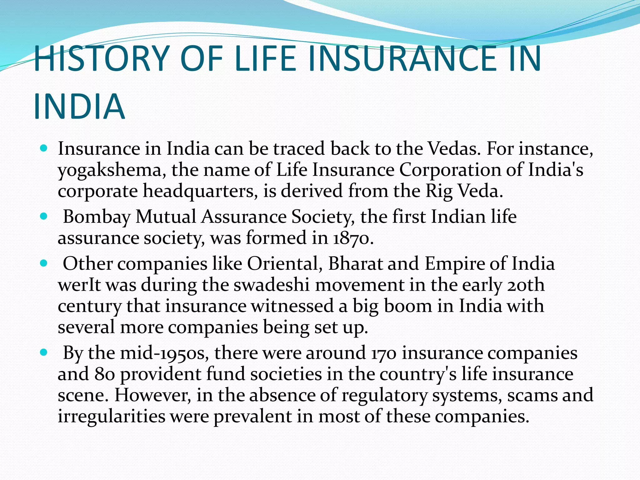HISTORY OF LIFE INSURANCE IN
INDIA
 Insurance in India can be traced back to the Vedas. For instance,
yogakshema, the name of Life Insurance Corporation of India's
corporate headquarters, is derived from the Rig Veda.
 Bombay Mutual Assurance Society, the first Indian life
assurance society, was formed in 1870.
 Other companies like Oriental, Bharat and Empire of India
werIt was during the swadeshi movement in the early 20th
century that insurance witnessed a big boom in India with
several more companies being set up.
 By the mid-1950s, there were around 170 insurance companies
and 80 provident fund societies in the country's life insurance
scene. However, in the absence of regulatory systems, scams and
irregularities were prevalent in most of these companies.
 