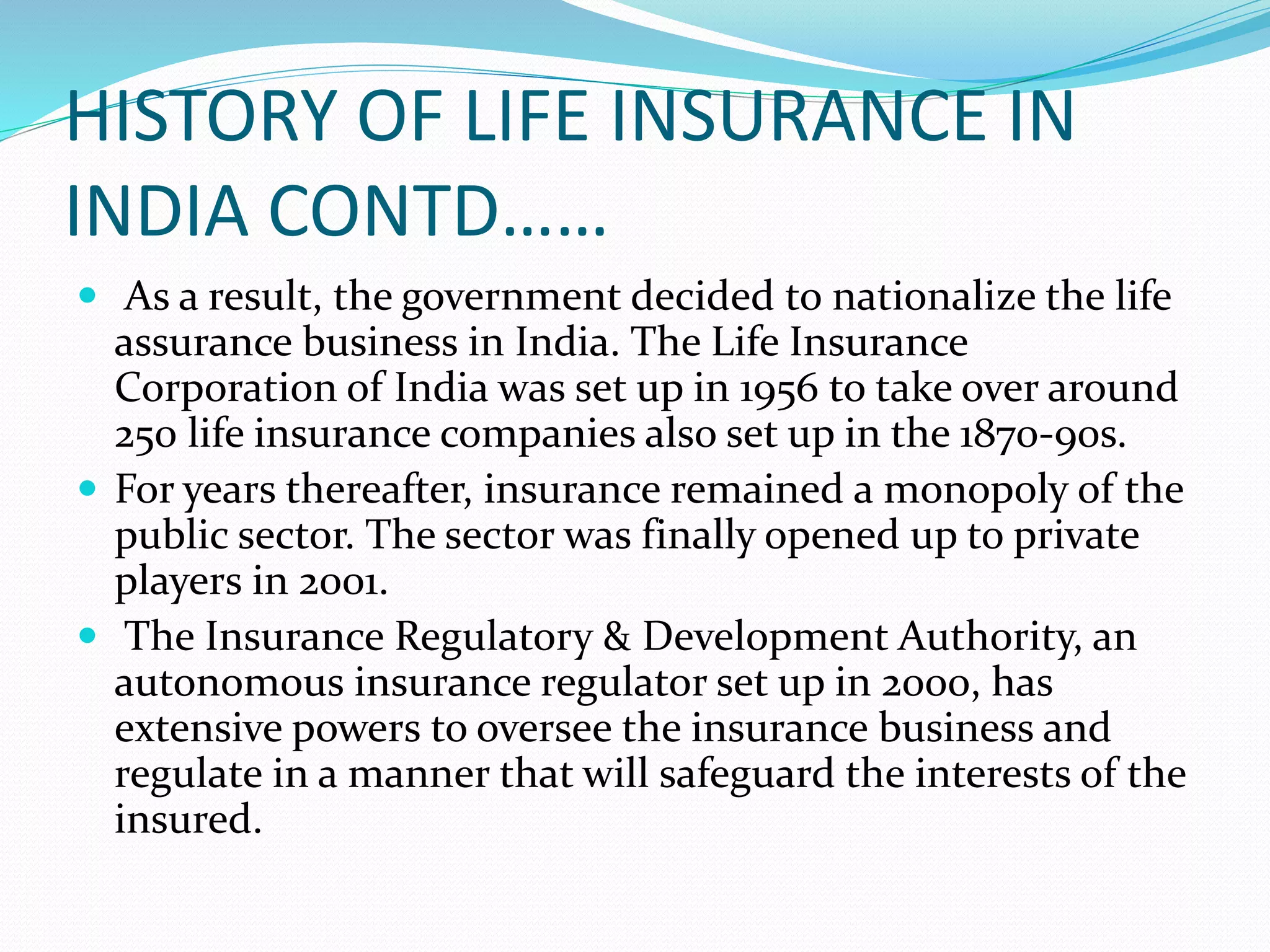 HISTORY OF LIFE INSURANCE IN
INDIA CONTD……
 As a result, the government decided to nationalize the life
assurance business in India. The Life Insurance
Corporation of India was set up in 1956 to take over around
250 life insurance companies also set up in the 1870-90s.
 For years thereafter, insurance remained a monopoly of the
public sector. The sector was finally opened up to private
players in 2001.
 The Insurance Regulatory & Development Authority, an
autonomous insurance regulator set up in 2000, has
extensive powers to oversee the insurance business and
regulate in a manner that will safeguard the interests of the
insured.
 