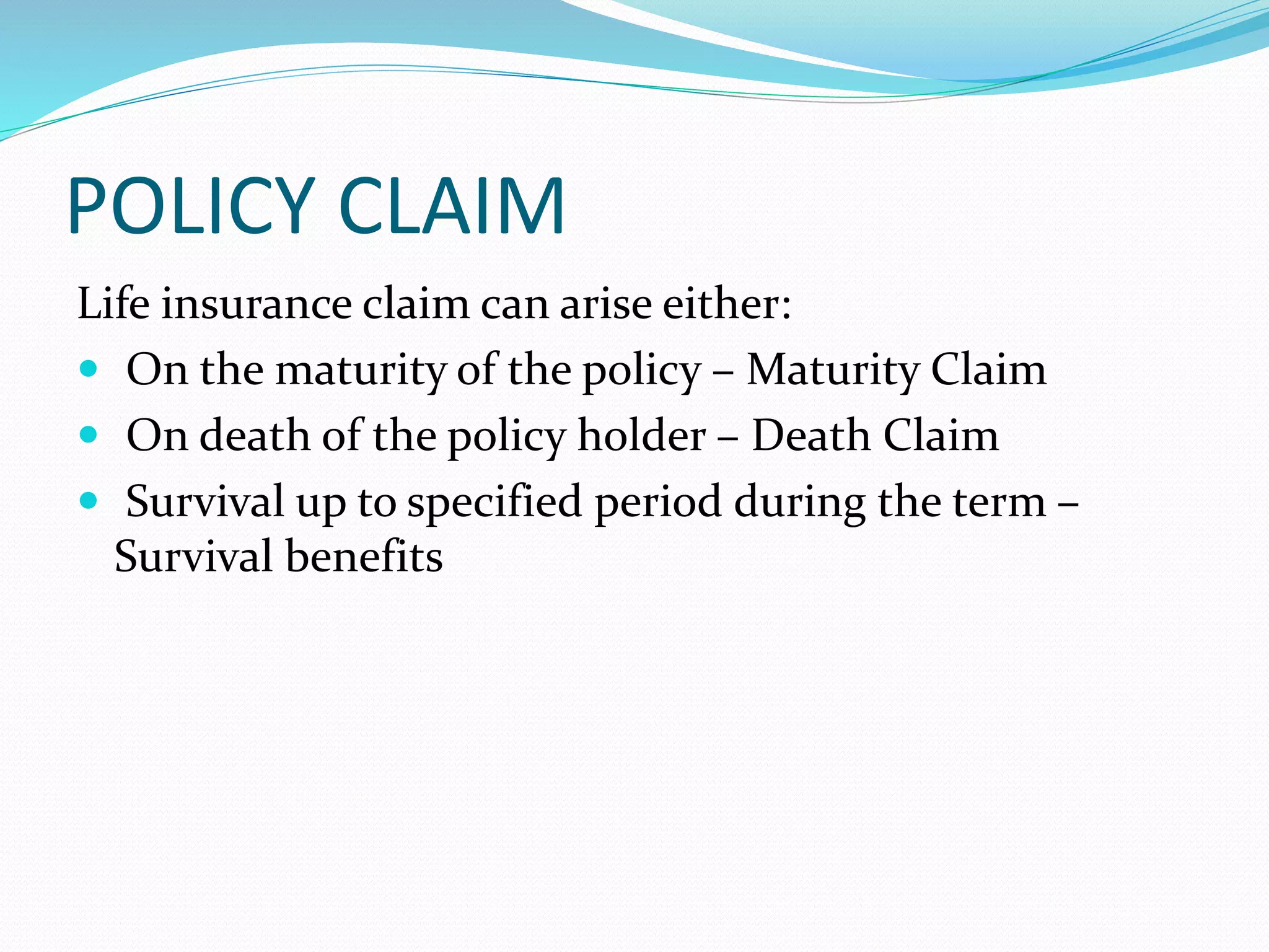 POLICY CLAIM
Life insurance claim can arise either:
 On the maturity of the policy – Maturity Claim
 On death of the policy holder – Death Claim
 Survival up to specified period during the term –
Survival benefits
 