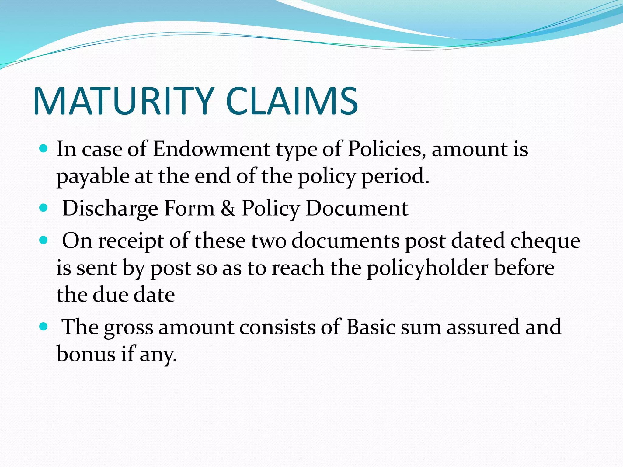 MATURITY CLAIMS
 In case of Endowment type of Policies, amount is
payable at the end of the policy period.
 Discharge Form & Policy Document
 On receipt of these two documents post dated cheque
is sent by post so as to reach the policyholder before
the due date
 The gross amount consists of Basic sum assured and
bonus if any.
 