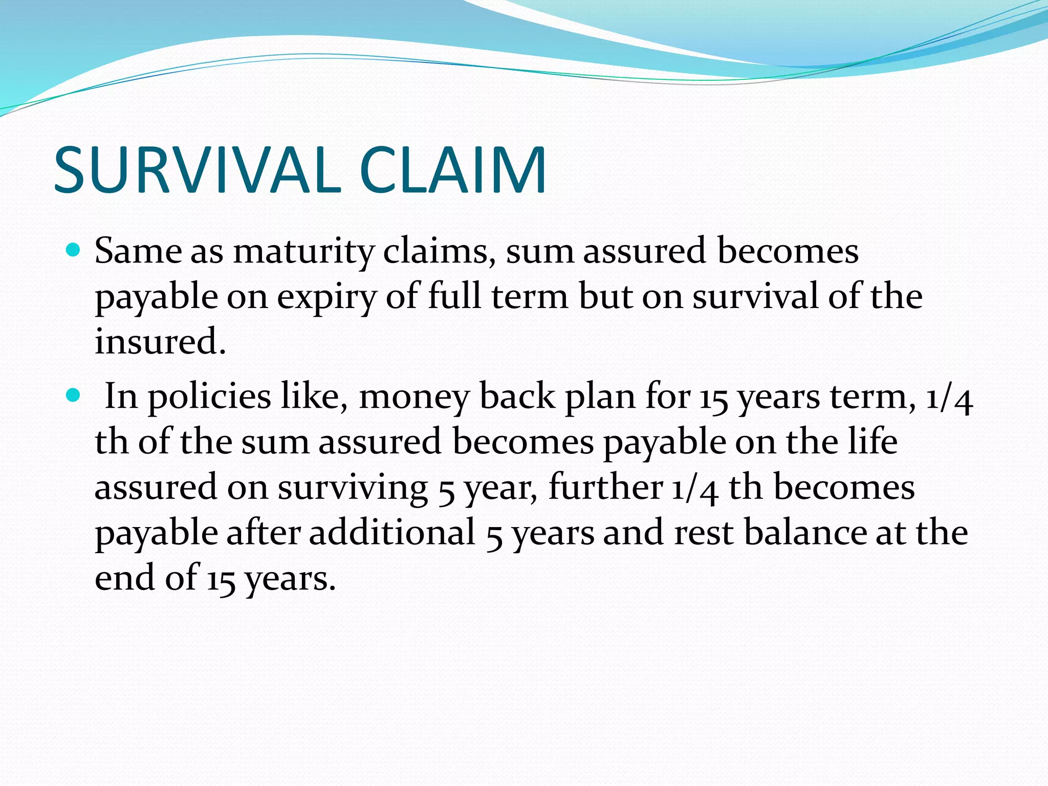 SURVIVAL CLAIM
 Same as maturity claims, sum assured becomes
payable on expiry of full term but on survival of the
insured.
 In policies like, money back plan for 15 years term, 1/4
th of the sum assured becomes payable on the life
assured on surviving 5 year, further 1/4 th becomes
payable after additional 5 years and rest balance at the
end of 15 years.
 