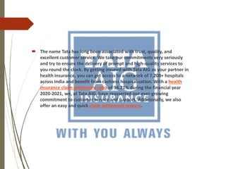  The name Tata has long been associated with trust, quality, and
excellent customer service. We take our commitments very seriously
and try to ensure the delivery of prompt and high-quality services to
you round the clock. By getting insured with Tata AIG as your partner in
health insurance, you can get access to a network of 7,200+ hospitals
across India and benefit from cashless hospitalisation. With a health
insurance claim settlement ratio of 94.21% during the financial year
2020-2021, we, at Tata AIG, have reasserted our ever-growing
commitment to customer service and support. Additionally, we also
offer an easy and quick claim settlement process.
 