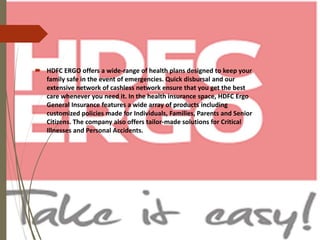  HDFC ERGO offers a wide-range of health plans designed to keep your
family safe in the event of emergencies. Quick disbursal and our
extensive network of cashless network ensure that you get the best
care whenever you need it. In the health insurance space, HDFC Ergo
General Insurance features a wide array of products including
customized policies made for Individuals, Families, Parents and Senior
Citizens. The company also offers tailor-made solutions for Critical
Illnesses and Personal Accidents.
 