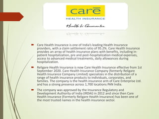  Care Health Insurance is one of India’s leading Health Insurance
providers, with a claim settlement ratio of 95.2%. Care Health Insurance
provides an array of health insurance plans with benefits, including in-
patient hospitalization, pre and post-hospitalization medical expenses,
access to advanced medical treatments, daily allowances during
hospitalization.
 Religare Health Insurance is now Care Health Insurance effective from 1st
September 2020. Care Health Insurance Company (formerly Religare
Health Insurance Company Limited) specializes in the distribution of a
range of health insurance products to individuals, corporates, and
families. The company is the health insurance arm of Care Enterprise Ltd.
and has a strong presence across 1,700 locations PAN India.
 The company was approved by the Insurance Regulatory and
Development Authority of India (IRDAI) in 2012 and since then Care
Health Insurance (Formerly Religare Health Insurance) has been one of
the most trusted names in the health insurance sector.
 