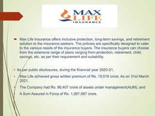  Max Life Insurance offers inclusive protection, long-term savings, and retirement
solution to the insurance seekers. The policies are specifically designed to cater
to the various needs of the insurance buyers. The insurance buyers can choose
from the extensive range of plans ranging from protection, retirement, child,
savings, etc. as per their requirement and suitability.
• As per public disclosures, during the financial year 2020-21,
• Max Life achieved gross written premium of Rs. 19,018 crore. As on 31st March
2021,
• The Company had Rs. 90,407 crore of assets under management(AUM), and
• A Sum Assured in Force of Rs. 1,087,987 crore.
 