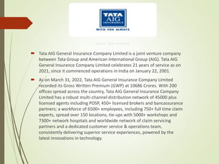  Tata AIG General Insurance Company Limited is a joint venture company
between Tata Group and American International Group (AIG). Tata AIG
General Insurance Company Limited celebrates 21 years of service as on
2021, since it commenced operations in India on January 22, 2001.
 As on March 31, 2022, Tata AIG General Insurance Company Limited
recorded its Gross Written Premium (GWP) at 10686 Crores. With 200
offices spread across the country, Tata AIG General Insurance Company
Limited has a robust multi-channel distribution network of 45000 plus
licensed agents including POSP, 450+ licensed brokers and bancassurance
partners; a workforce of 6500+ employees, including 750+ full time claim
experts, spread over 150 locations, tie-ups with 5000+ workshops and
7300+ network hospitals and worldwide network of claim servicing
partners and a dedicated customer service & operations team,
consistently delivering superior service experiences, powered by the
latest innovations in technology.
 