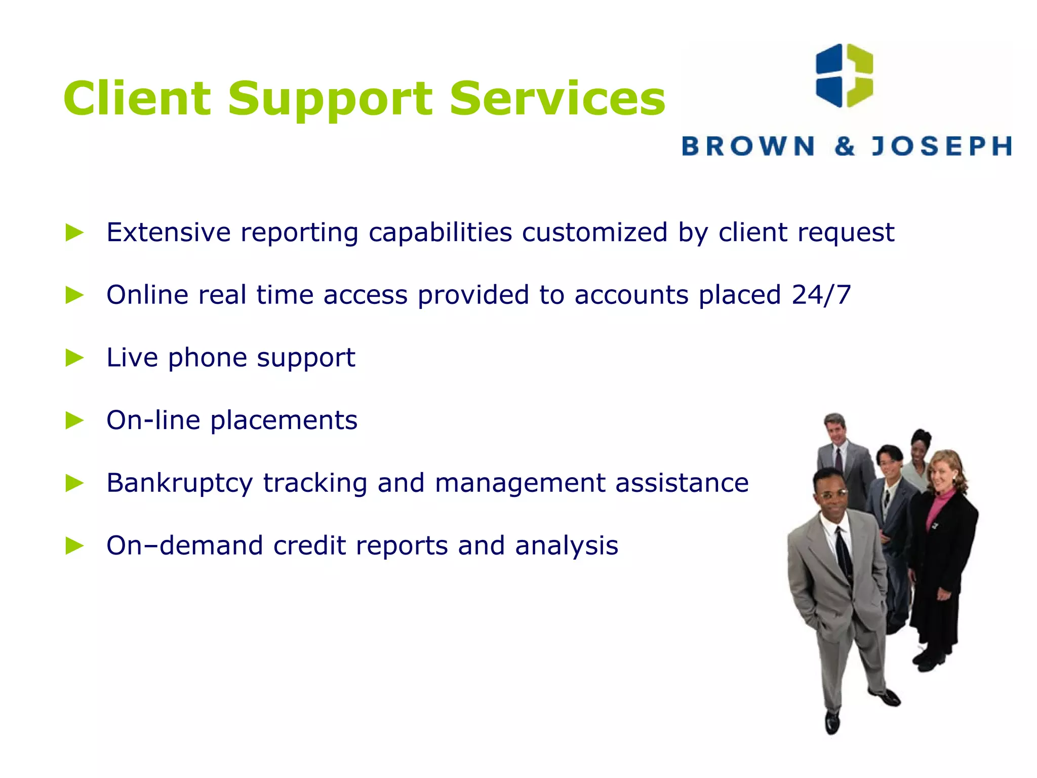 Client Support Services ►   Extensive reporting capabilities customized by client request ►   Online real time access provided to accounts placed 24/7 ►   Live phone support  ►   On-line placements ►   Bankruptcy tracking and management assistance ►  On–demand credit reports and analysis 