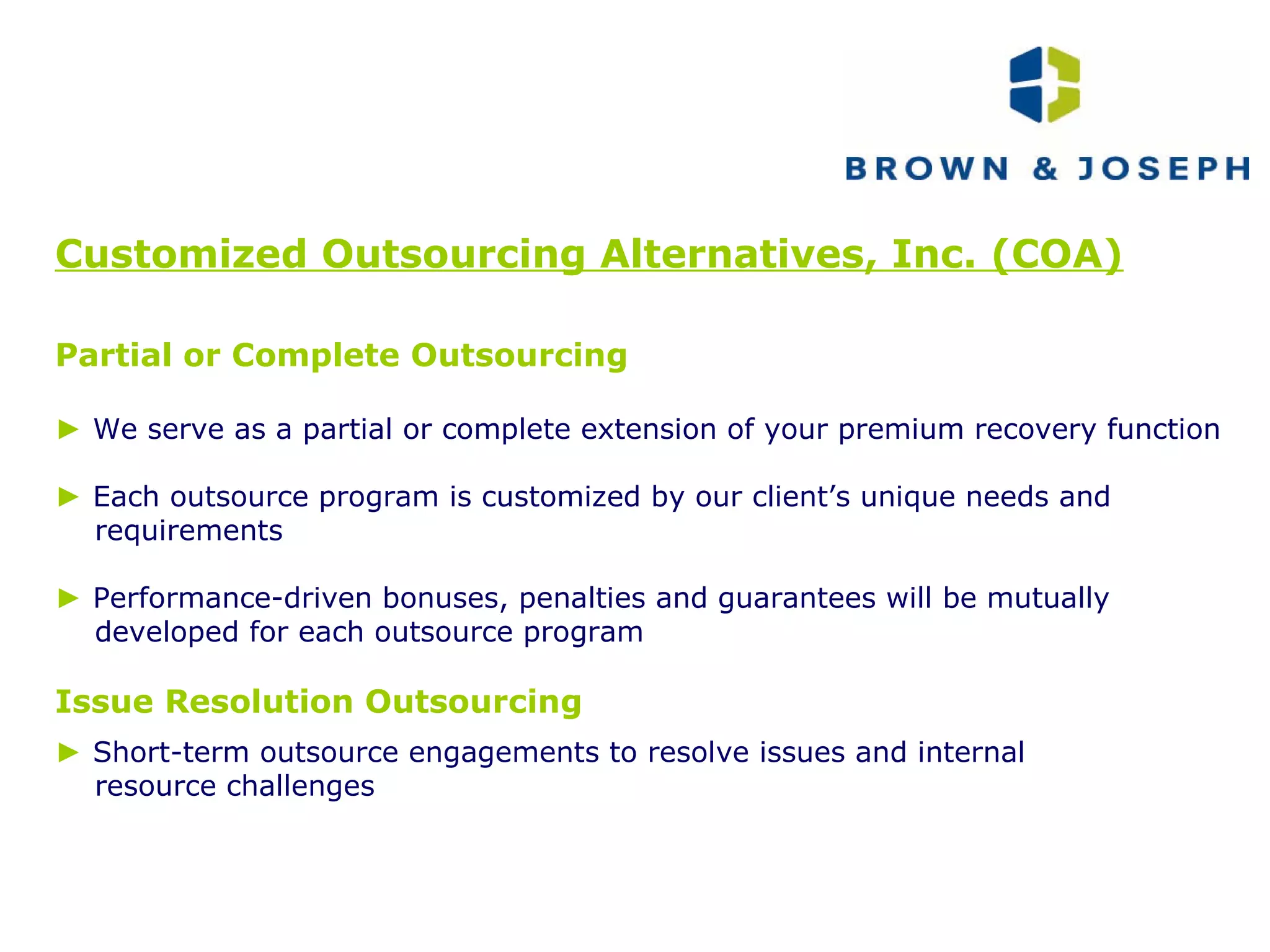 Customized Outsourcing Alternatives, Inc. (COA) Partial or Complete Outsourcing ►   We serve as a partial or complete extension of your premium recovery function ►   Each outsource program is customized by our client’s unique needs and requirements  ►   Performance-driven bonuses, penalties and guarantees will be mutually developed for each outsource program Issue Resolution Outsourcing ►   Short-term outsource engagements to resolve issues and internal  resource challenges 