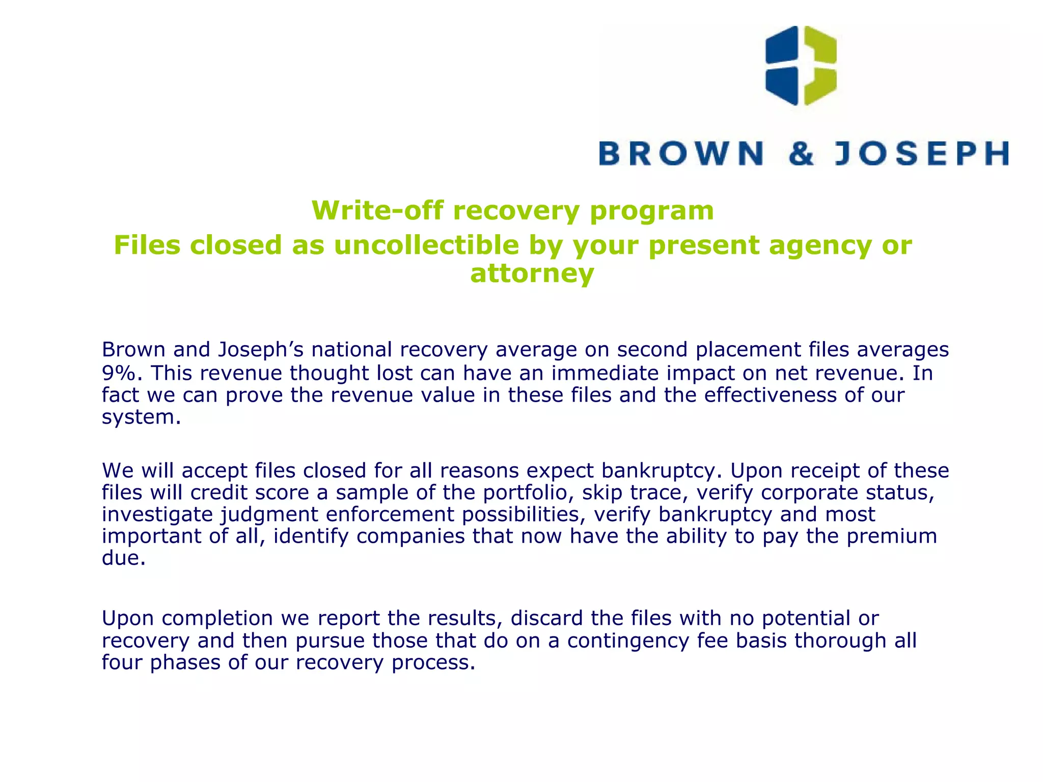 Write-off recovery program Files closed as uncollectible by your present agency or attorney Brown and Joseph’s national recovery average on second placement files averages 9%. This revenue thought lost can have an immediate impact on net revenue. In fact we can prove the revenue value in these files and the effectiveness of our system. We will accept files closed for all reasons expect bankruptcy. Upon receipt of these files will credit score a sample of the portfolio, skip trace, verify corporate status, investigate judgment enforcement possibilities, verify bankruptcy and most important of all, identify companies that now have the ability to pay the premium due. Upon completion we   report the results, discard the files with no potential or recovery and then pursue those that do on a contingency fee basis thorough all four phases of our recovery process. 