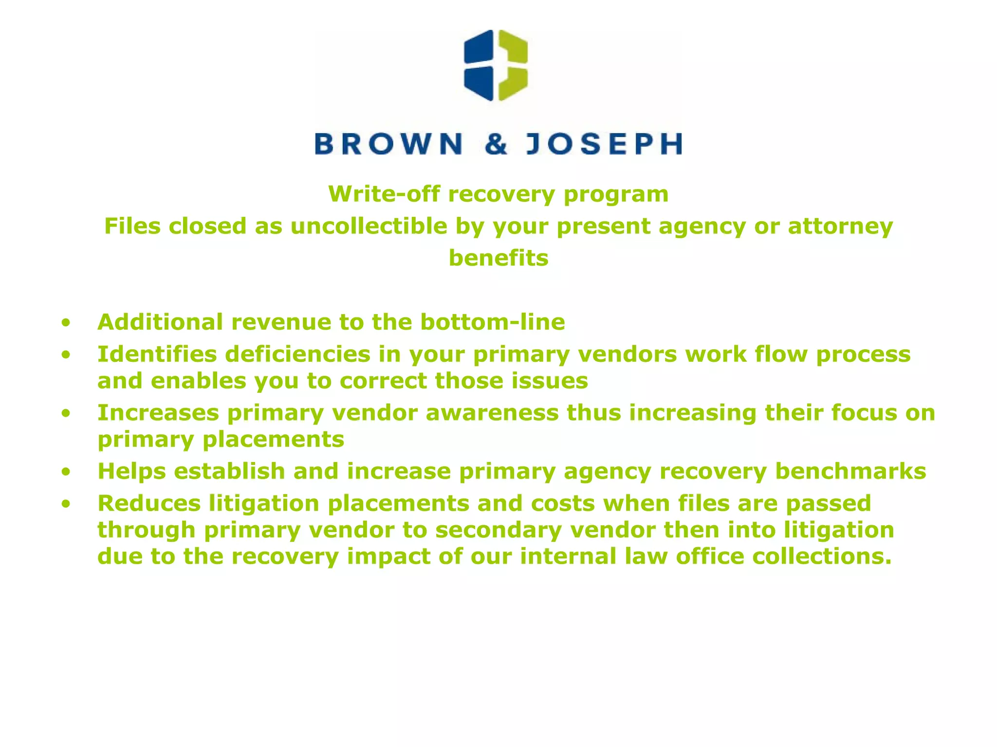Write-off recovery program Files closed as uncollectible by your present agency or attorney benefits Additional revenue to the bottom-line Identifies deficiencies in your primary vendors work flow process and enables you to correct those issues Increases primary vendor awareness thus increasing their focus on primary placements Helps establish and increase primary agency recovery benchmarks Reduces litigation placements and costs when files are passed through primary vendor to secondary vendor then into litigation due to the recovery impact of our internal law office collections. 