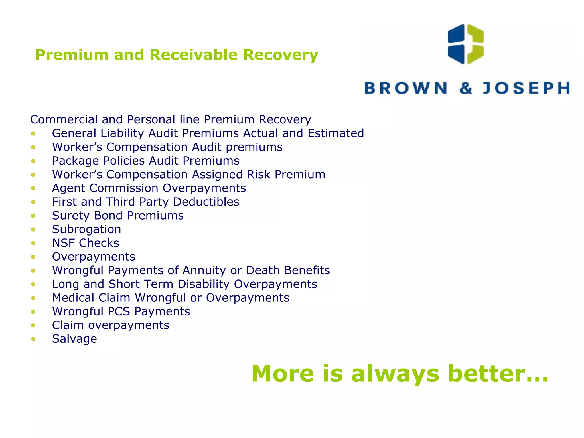 Premium and Receivable Recovery Commercial and Personal line Premium Recovery General Liability Audit Premiums Actual and Estimated Worker’s Compensation Audit premiums Package Policies Audit Premiums Worker’s Compensation Assigned Risk Premium Agent Commission Overpayments First and Third Party Deductibles Surety Bond Premiums Subrogation NSF Checks Overpayments Wrongful Payments of Annuity or Death Benefits Long and Short Term Disability Overpayments Medical Claim Wrongful or Overpayments Wrongful PCS Payments Claim overpayments Salvage More is always better… 