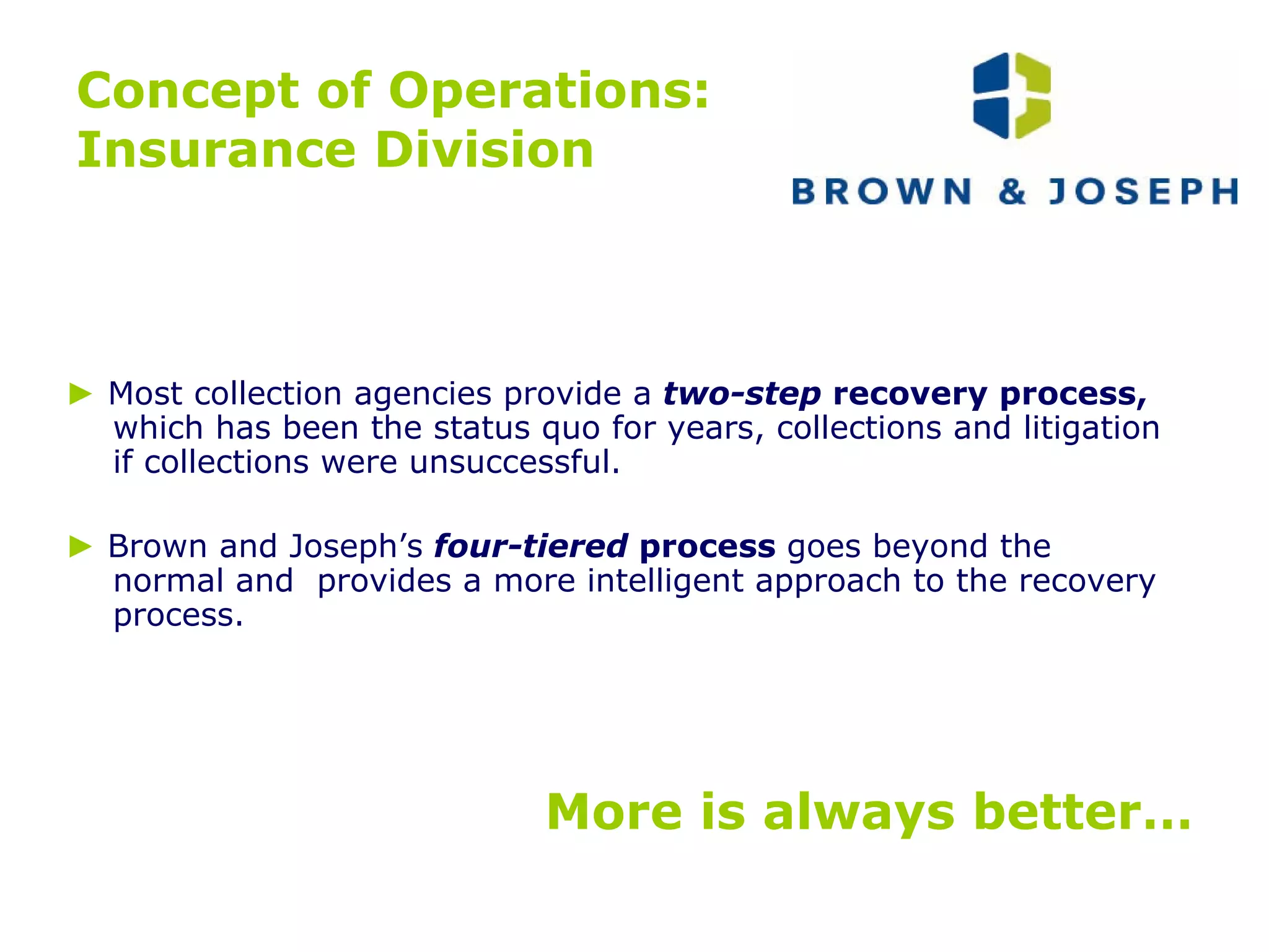 Concept of Operations: Insurance Division ►   Most collection agencies provide a   two-step  recovery process,  which has been the status quo for years, collections and litigation if collections were unsuccessful.  ►   Brown and Joseph’s   four-tiered  process  goes beyond the normal and  provides a more intelligent approach to the recovery process. More is always better… 