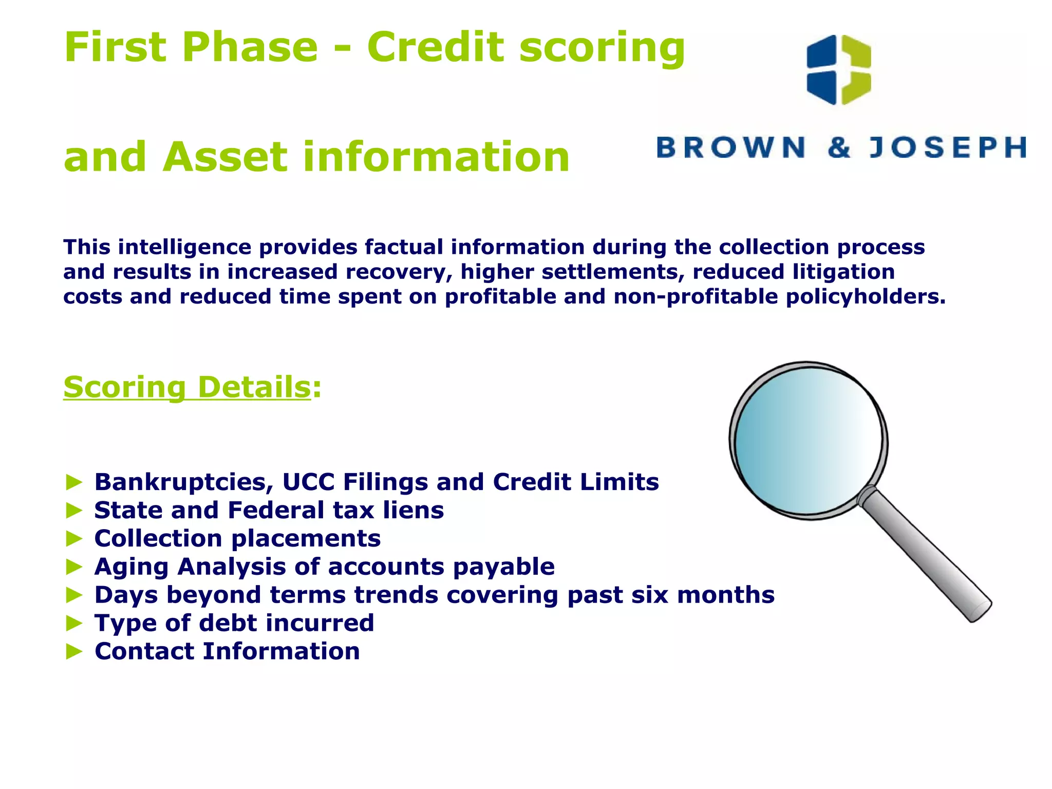 First Phase - Credit scoring  and Asset information   This intelligence provides factual information during the collection process  and results in increased recovery, higher settlements, reduced litigation  costs and reduced time spent on profitable and non-profitable policyholders. Scoring Details :   ►   Bankruptcies, UCC Filings and Credit Limits ►  State and Federal tax liens ►   Collection placements ►   Aging Analysis of accounts payable ►   Days beyond terms trends covering past six months ►   Type of debt incurred ►   Contact Information 