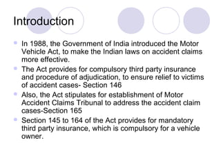 Introduction
 In 1988, the Government of India introduced the Motor
Vehicle Act, to make the Indian laws on accident claims
more effective.
 The Act provides for compulsory third party insurance
and procedure of adjudication, to ensure relief to victims
of accident cases- Section 146
 Also, the Act stipulates for establishment of Motor
Accident Claims Tribunal to address the accident claim
cases-Section 165
 Section 145 to 164 of the Act provides for mandatory
third party insurance, which is compulsory for a vehicle
owner.
 
