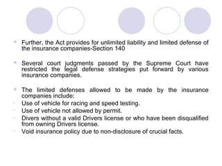  Further, the Act provides for unlimited liability and limited defense of
the insurance companies-Section 140
 Several court judgments passed by the Supreme Court have
restricted the legal defense strategies put forward by various
insurance companies.
 The limited defenses allowed to be made by the insurance
companies include:
• Use of vehicle for racing and speed testing.
• Use of vehicle not allowed by permit.
• Divers without a valid Drivers license or who have been disqualified
from owning Drivers license.
• Void insurance policy due to non-disclosure of crucial facts.
 