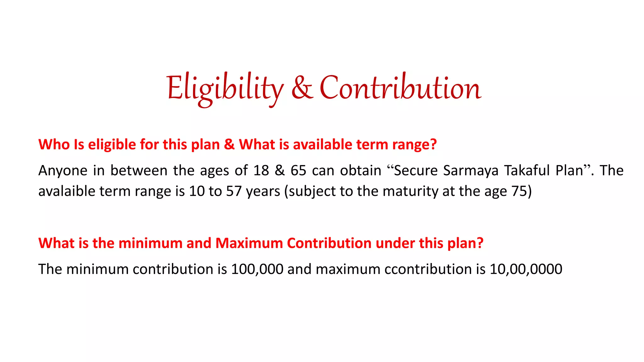 Eligibility & Contribution
Who Is eligible for this plan & What is available term range?
Anyone in between the ages of 18 & 65 can obtain “Secure Sarmaya Takaful Plan”. The
avalaible term range is 10 to 57 years (subject to the maturity at the age 75)
What is the minimum and Maximum Contribution under this plan?
The minimum contribution is 100,000 and maximum ccontribution is 10,00,0000
 