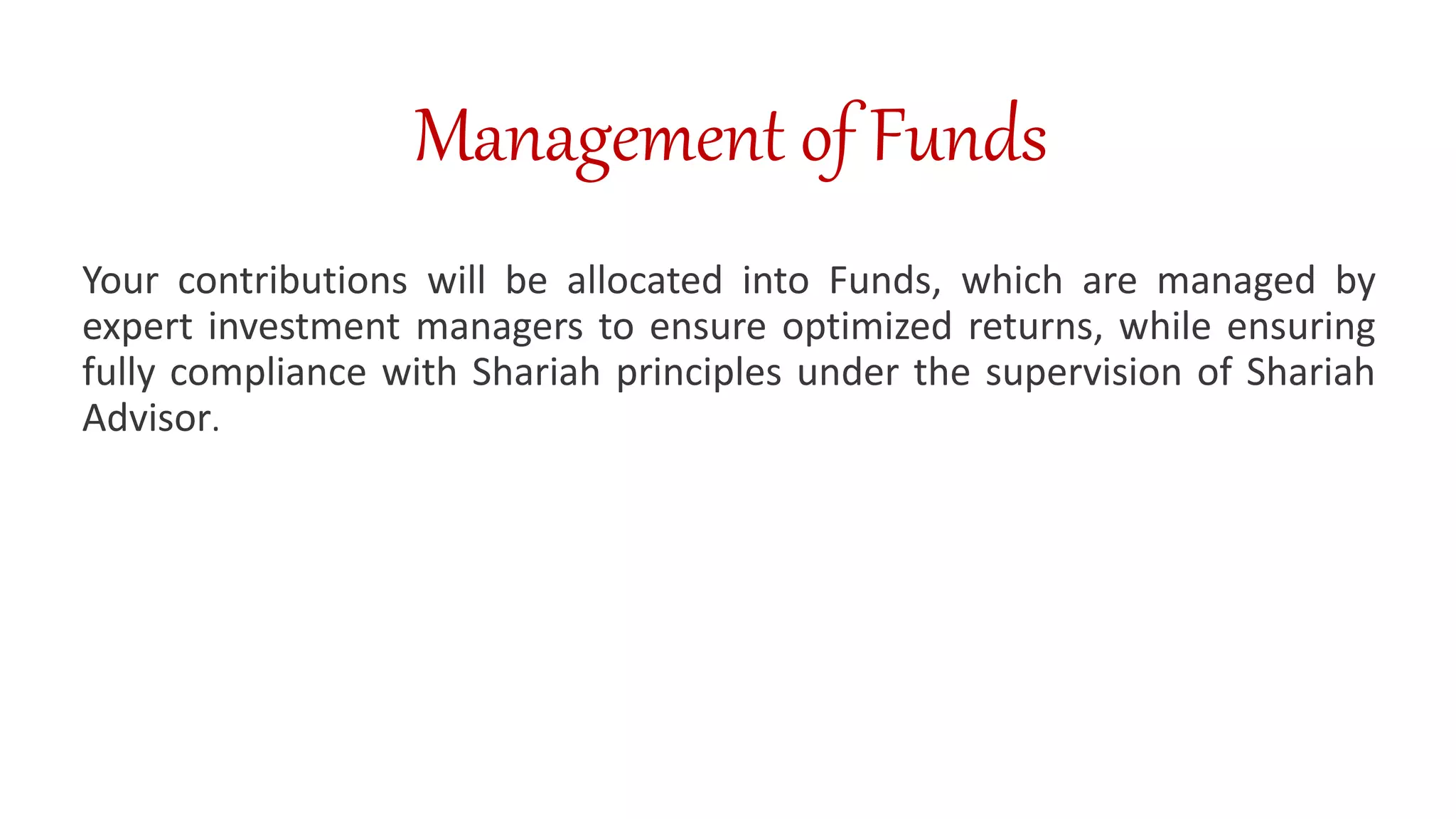 Management of Funds
Your contributions will be allocated into Funds, which are managed by
expert investment managers to ensure optimized returns, while ensuring
fully compliance with Shariah principles under the supervision of Shariah
Advisor.
 