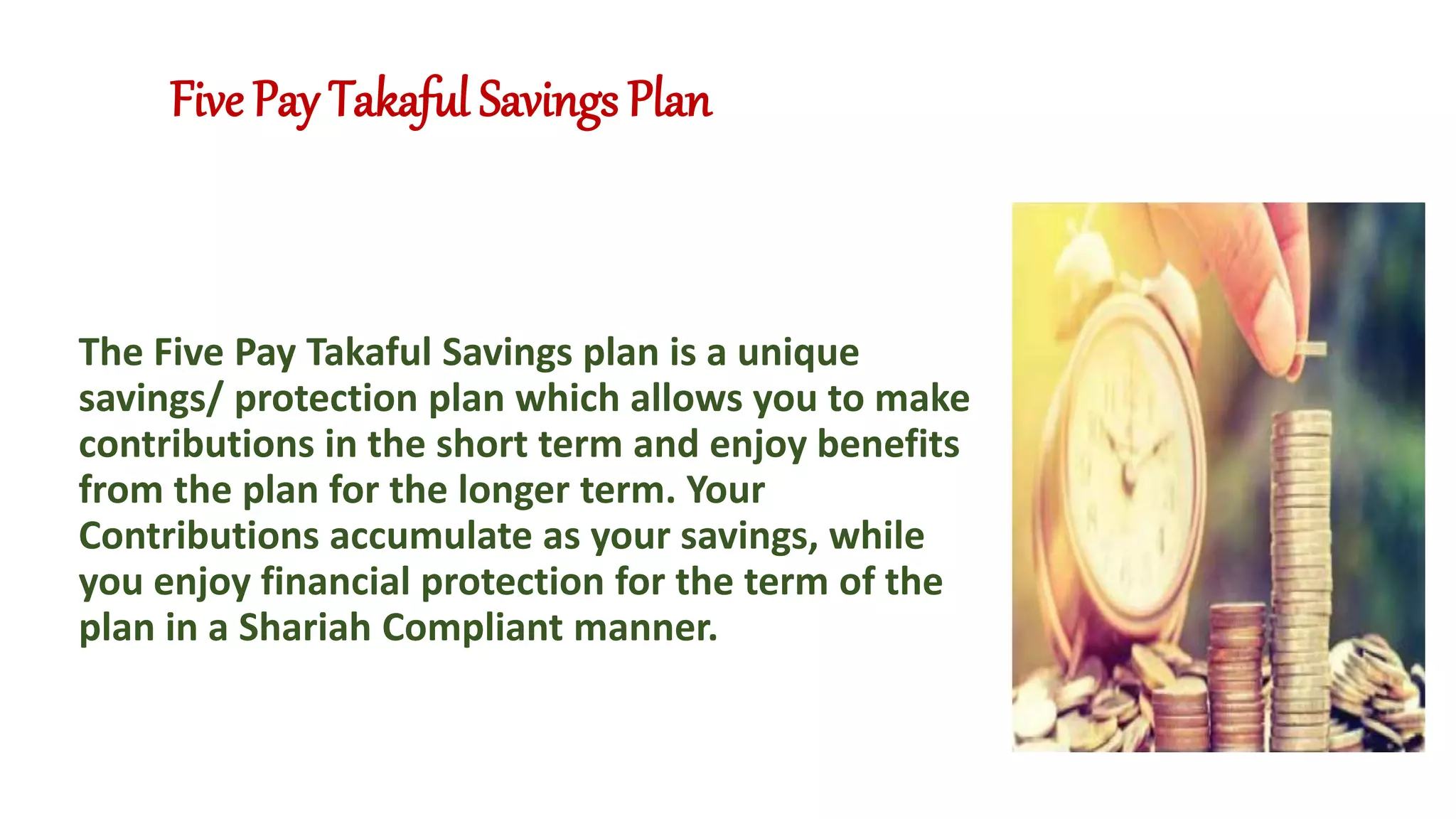 Five Pay Takaful Savings Plan
The Five Pay Takaful Savings plan is a unique
savings/ protection plan which allows you to make
contributions in the short term and enjoy benefits
from the plan for the longer term. Your
Contributions accumulate as your savings, while
you enjoy financial protection for the term of the
plan in a Shariah Compliant manner.
 