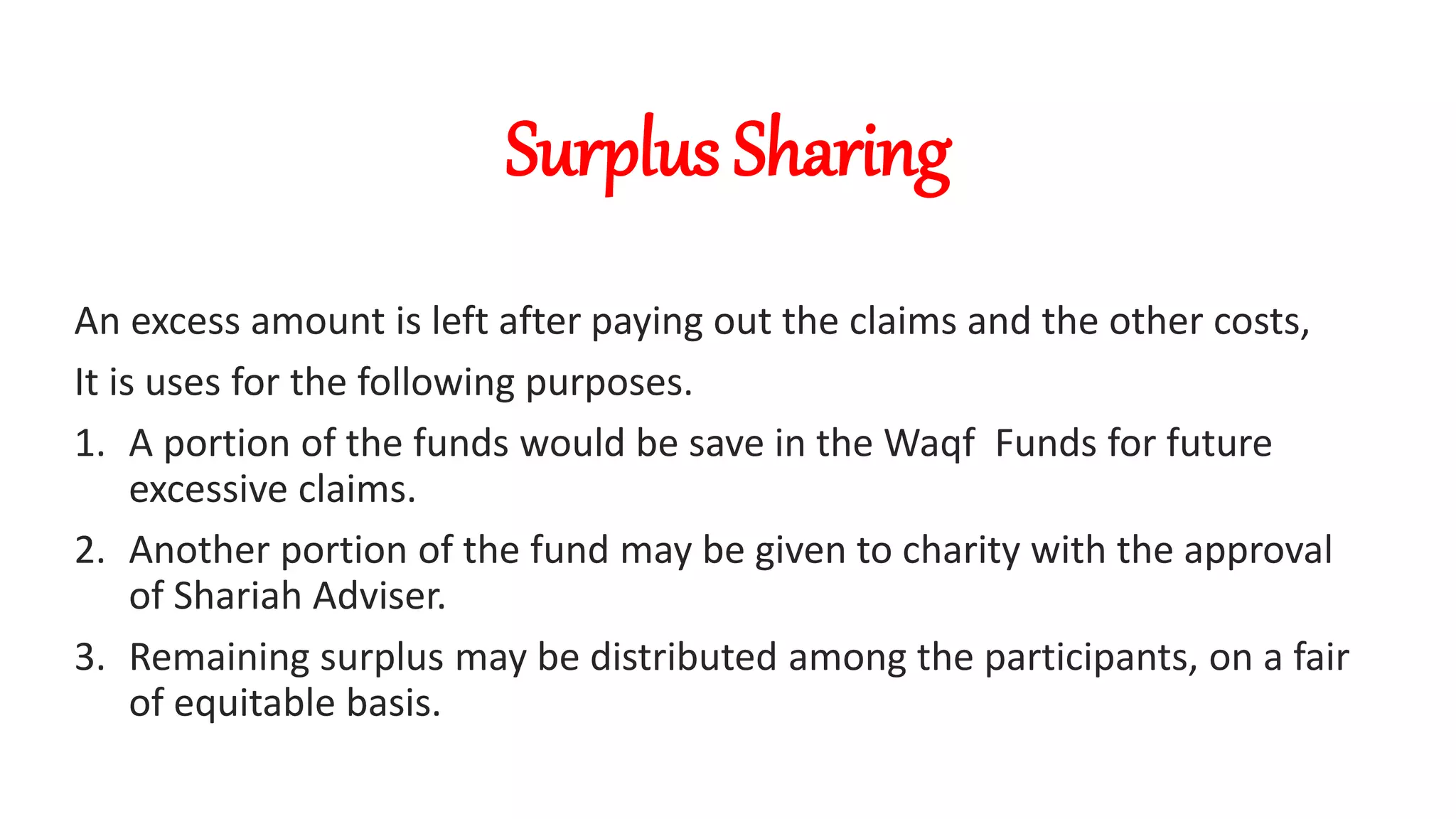 Surplus Sharing
An excess amount is left after paying out the claims and the other costs,
It is uses for the following purposes.
1. A portion of the funds would be save in the Waqf Funds for future
excessive claims.
2. Another portion of the fund may be given to charity with the approval
of Shariah Adviser.
3. Remaining surplus may be distributed among the participants, on a fair
of equitable basis.
 