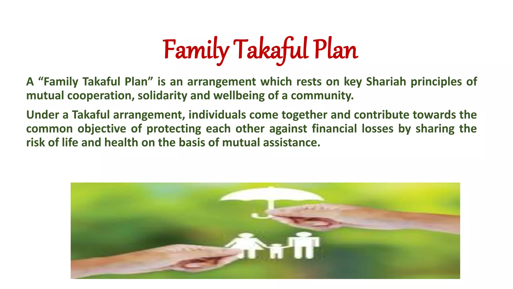 Family Takaful Plan
A “Family Takaful Plan” is an arrangement which rests on key Shariah principles of
mutual cooperation, solidarity and wellbeing of a community.
Under a Takaful arrangement, individuals come together and contribute towards the
common objective of protecting each other against financial losses by sharing the
risk of life and health on the basis of mutual assistance.
 