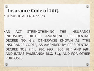 Insurance Code of 2013
•REPUBLIC ACT NO. 10607
FURTHER AMENDING
STRENGTHENING THE INSURANCE
PRESIDENTIAL
•AN ACT
INDUSTRY,
DECREE NO. 612, OTHERWISE KNOWN AS "THE
INSURANCE CODE", AS AMENDED BY PRESIDENTIAL
DECREE NOS. 1141, 1280, 1455, 1460, 1814 AND 1981,
AND BATAS PAMBANSA BLG. 874, AND FOR OTHER
PURPOSES
 