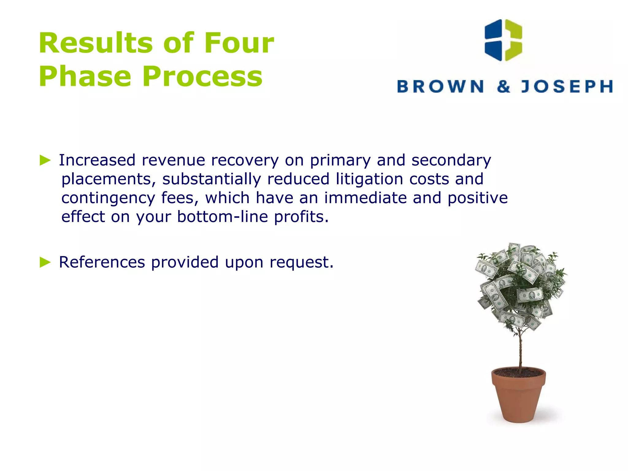 Results of Four  Phase Process ►   Increased revenue recovery on primary and secondary placements, substantially reduced litigation costs and contingency fees, which have an immediate and positive effect on your bottom-line profits. ►   References provided upon request. 