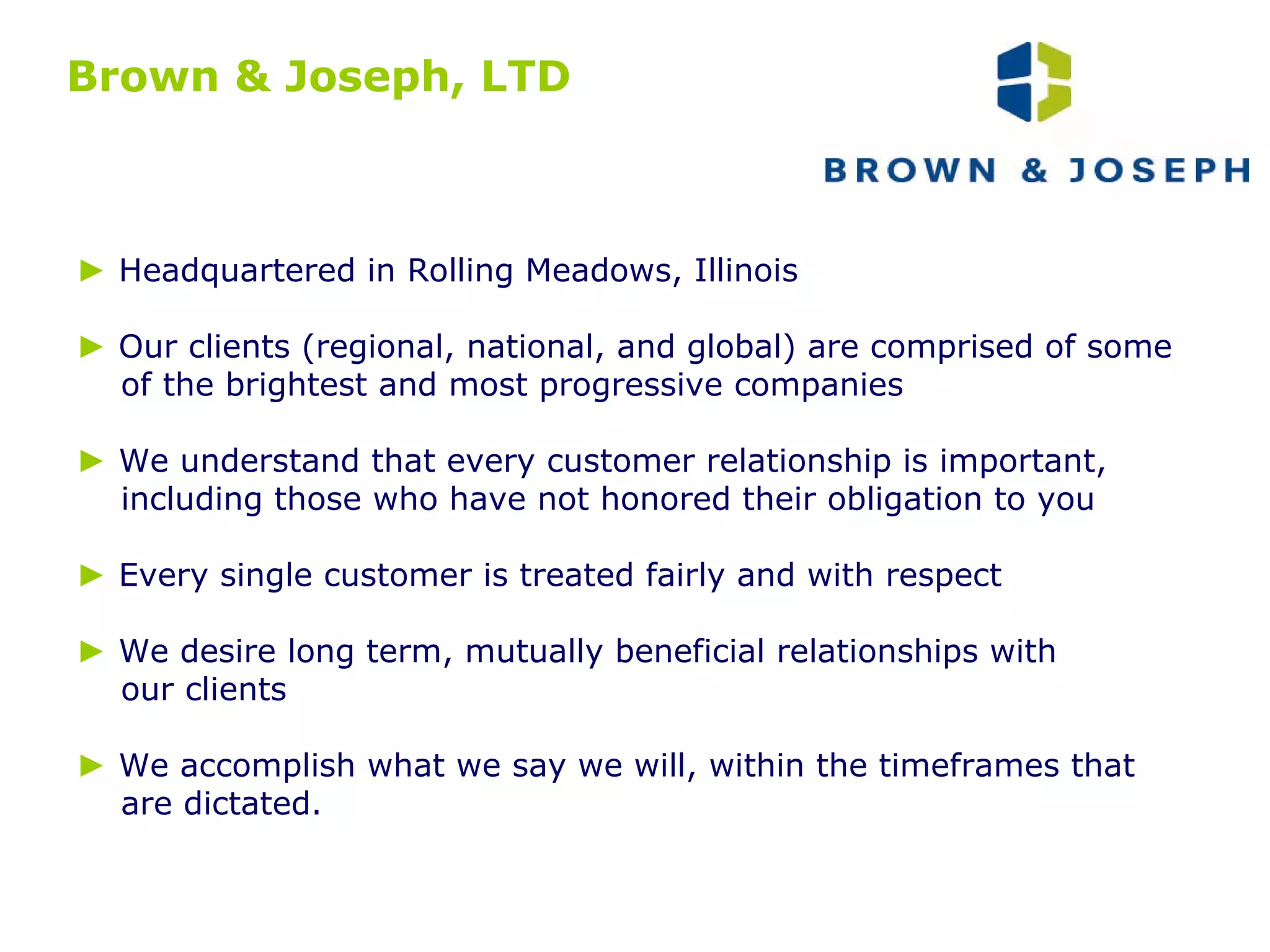 Brown & Joseph, LTD ►   Headquartered in Rolling Meadows, Illinois ►  Our clients (regional, national, and global) are comprised of some of the brightest and most progressive companies ►   We understand that every customer relationship is important,  including those who have not honored their obligation to you ►   Every single customer is treated fairly and with respect ►  We desire long term, mutually beneficial relationships with our clients  ►   We accomplish what we say we will, within the timeframes that  are dictated. 