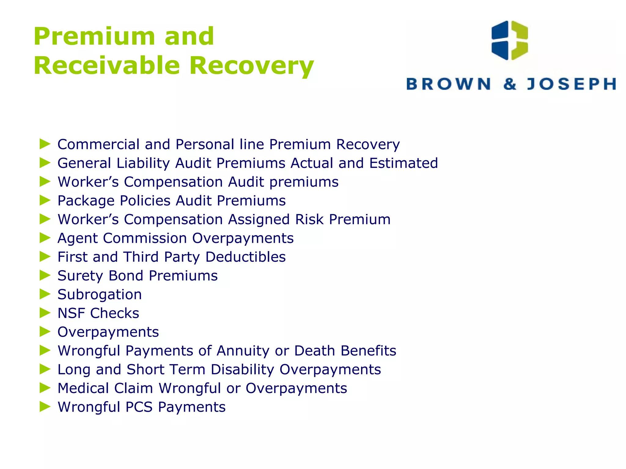 Premium and  Receivable Recovery ►   Commercial and Personal line Premium Recovery ►   General Liability Audit Premiums Actual and Estimated ►   Worker’s Compensation Audit premiums ►   Package Policies Audit Premiums ►   Worker’s Compensation Assigned Risk Premium ►   Agent Commission Overpayments ►   First and Third Party Deductibles ►   Surety Bond Premiums ►   Subrogation ►   NSF Checks ►   Overpayments ►   Wrongful Payments of Annuity or Death Benefits ►   Long and Short Term Disability Overpayments ►   Medical Claim Wrongful or Overpayments ►   Wrongful PCS Payments 