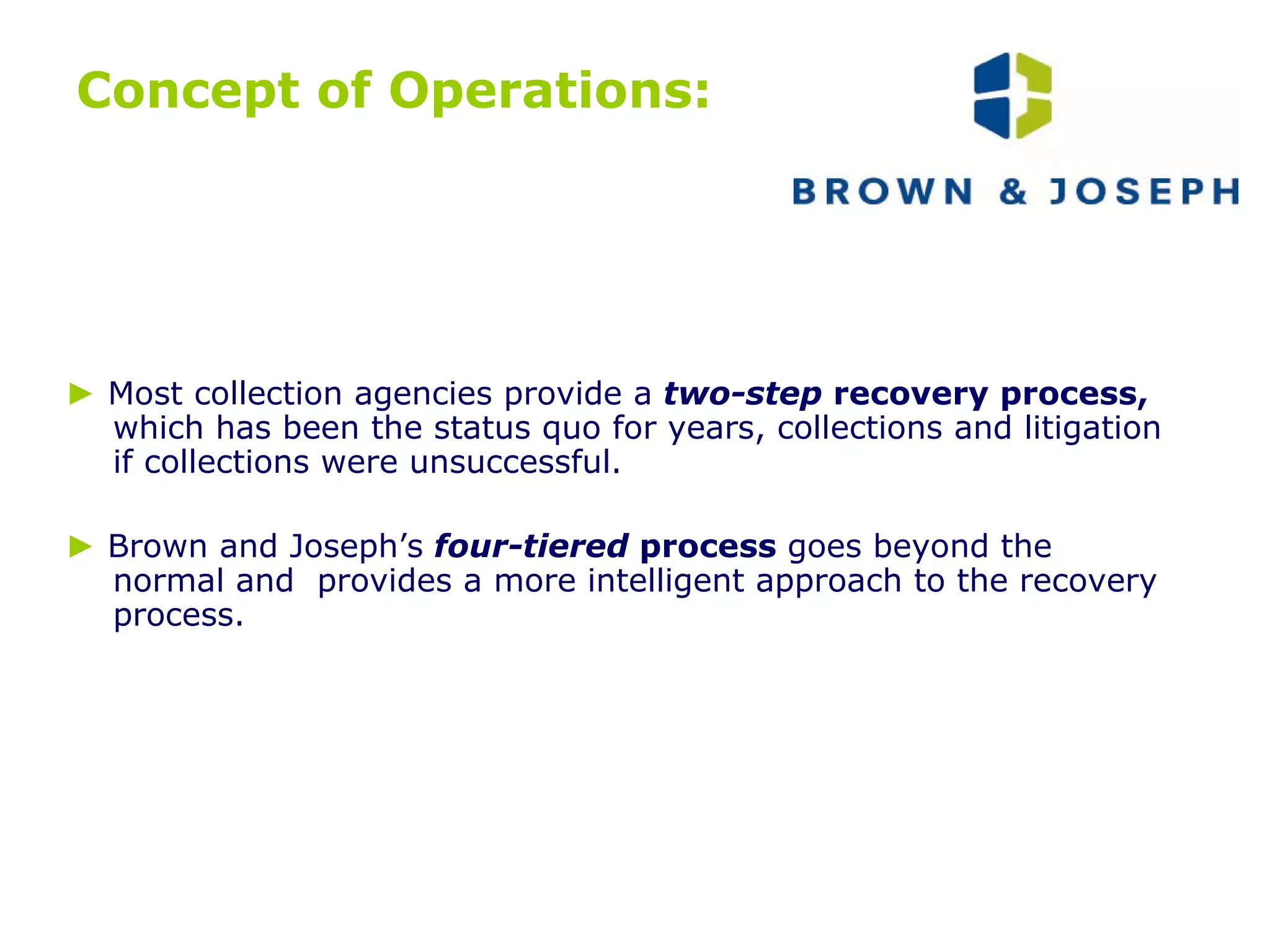Concept of Operations: ►   Most collection agencies provide a   two-step  recovery process,  which has been the status quo for years, collections and litigation if collections were unsuccessful.  ►   Brown and Joseph’s   four-tiered  process  goes beyond the normal and  provides a more intelligent approach to the recovery process. 
