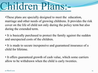 Children Plans:-
20 March 2021 15
•These plans are specially designed to meet the education,
marriage and other needs of growing childrens. It provides the risk
cover on the life of child not only during the policy term but also
during the extended term.
• It is basically purchased to protect the family against the sudden
and unexpected costs of the children.
• It is made to secure inexpensive and guaranteed insurance of a
child for lifetime.
• It offers guaranteed growth of cash value, which some carriers
allow to be withdrawn when the child is early twenties.
 