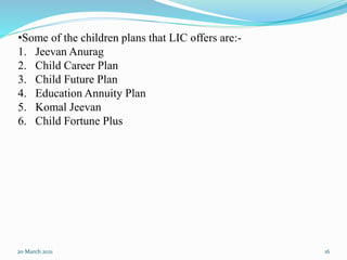 20 March 2021 16
•Some of the children plans that LIC offers are:-
1. Jeevan Anurag
2. Child Career Plan
3. Child Future Plan
4. Education Annuity Plan
5. Komal Jeevan
6. Child Fortune Plus
 